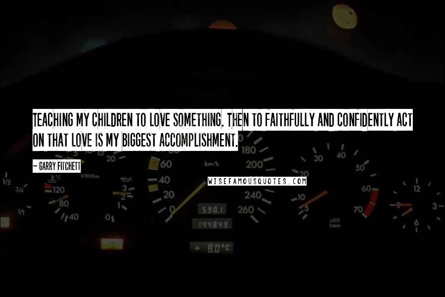 Garry Fitchett Quotes: Teaching my children to love something. Then to faithfully and confidently act on that love is my biggest accomplishment.