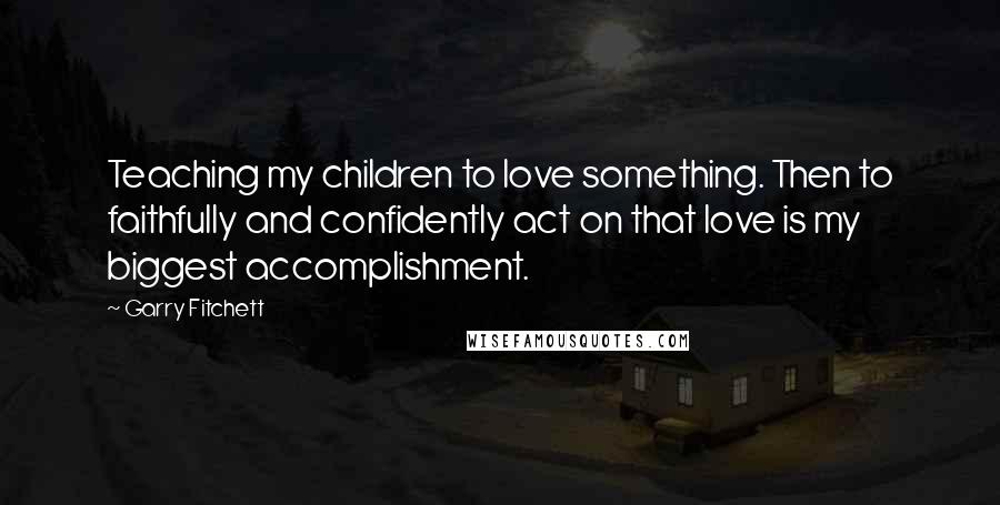 Garry Fitchett Quotes: Teaching my children to love something. Then to faithfully and confidently act on that love is my biggest accomplishment.