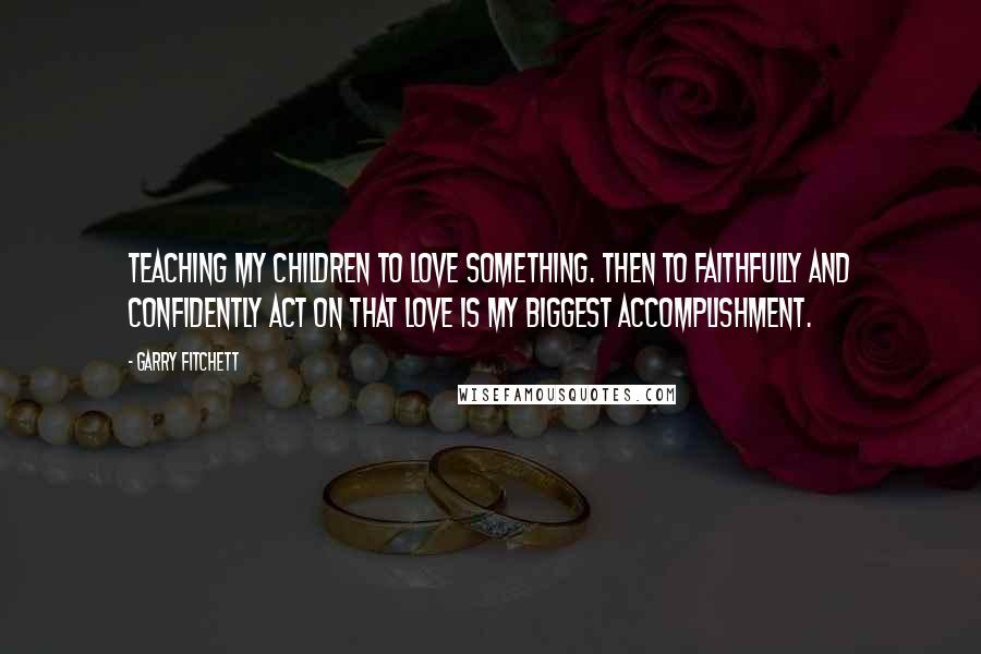 Garry Fitchett Quotes: Teaching my children to love something. Then to faithfully and confidently act on that love is my biggest accomplishment.