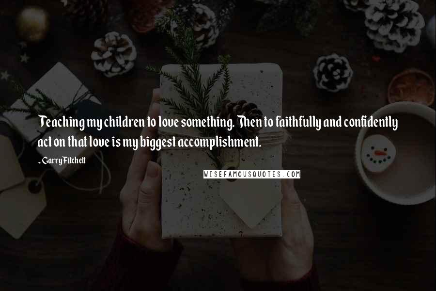 Garry Fitchett Quotes: Teaching my children to love something. Then to faithfully and confidently act on that love is my biggest accomplishment.