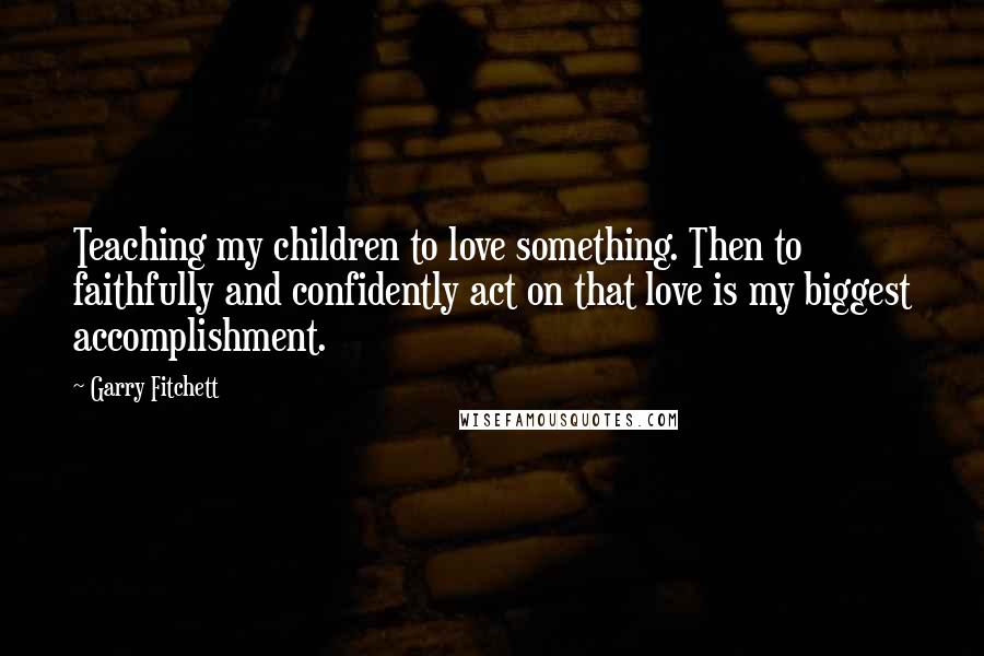 Garry Fitchett Quotes: Teaching my children to love something. Then to faithfully and confidently act on that love is my biggest accomplishment.