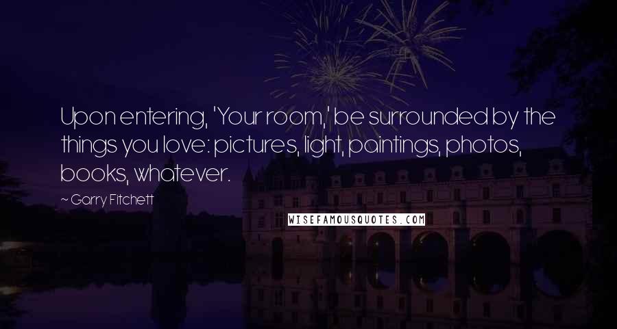 Garry Fitchett Quotes: Upon entering, 'Your room,' be surrounded by the things you love: pictures, light, paintings, photos, books, whatever.