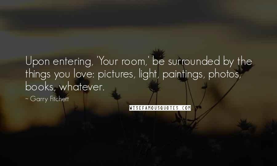 Garry Fitchett Quotes: Upon entering, 'Your room,' be surrounded by the things you love: pictures, light, paintings, photos, books, whatever.