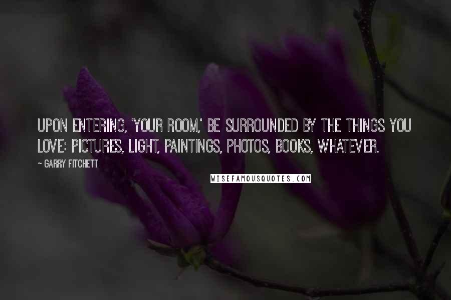 Garry Fitchett Quotes: Upon entering, 'Your room,' be surrounded by the things you love: pictures, light, paintings, photos, books, whatever.