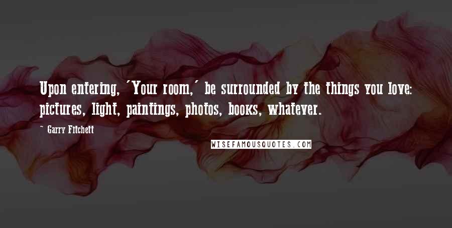 Garry Fitchett Quotes: Upon entering, 'Your room,' be surrounded by the things you love: pictures, light, paintings, photos, books, whatever.