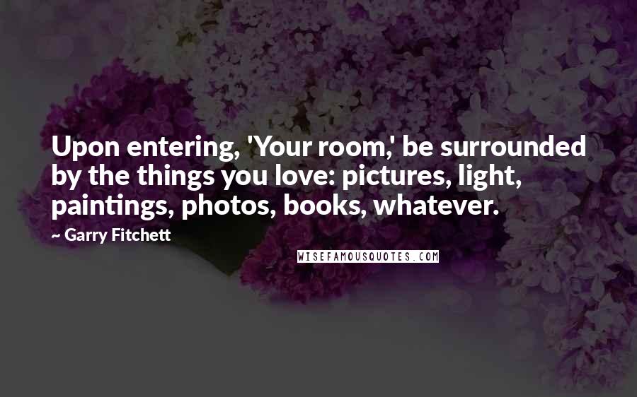 Garry Fitchett Quotes: Upon entering, 'Your room,' be surrounded by the things you love: pictures, light, paintings, photos, books, whatever.