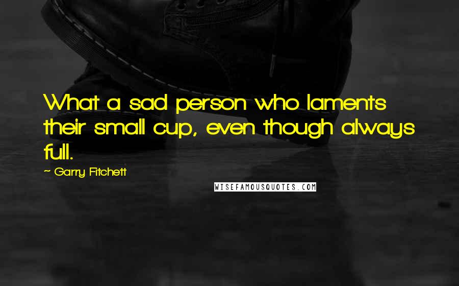 Garry Fitchett Quotes: What a sad person who laments their small cup, even though always full.