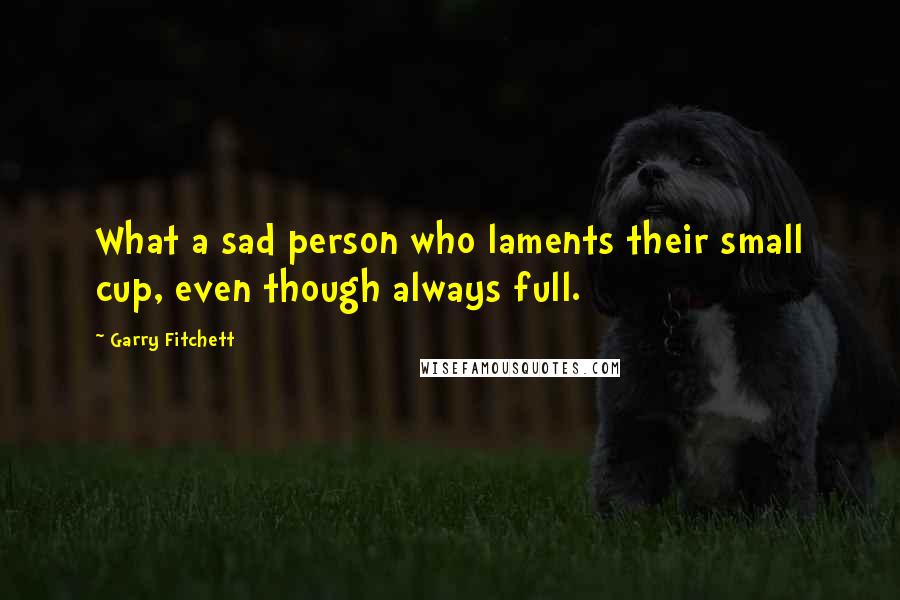 Garry Fitchett Quotes: What a sad person who laments their small cup, even though always full.