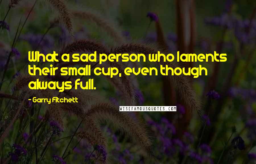 Garry Fitchett Quotes: What a sad person who laments their small cup, even though always full.