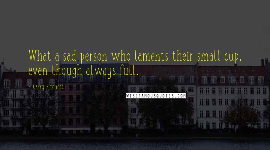 Garry Fitchett Quotes: What a sad person who laments their small cup, even though always full.