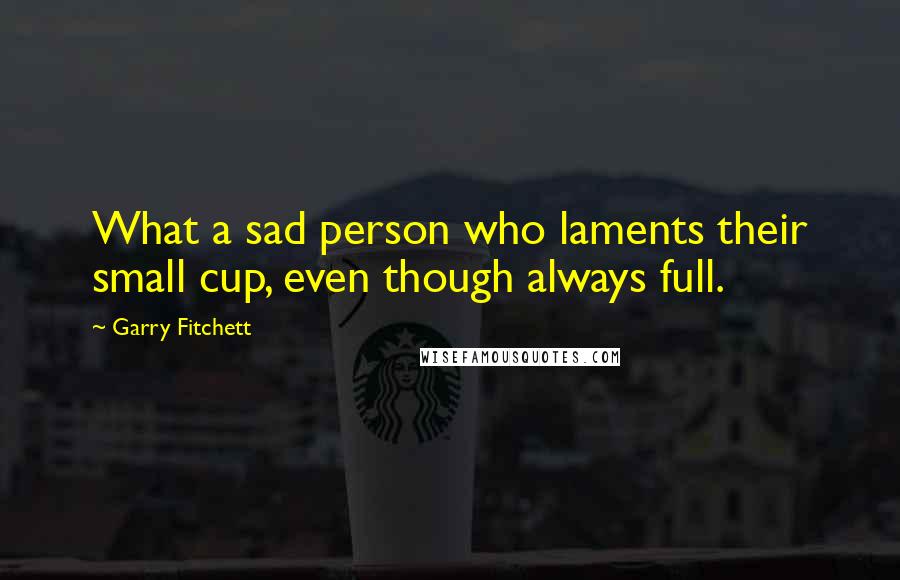 Garry Fitchett Quotes: What a sad person who laments their small cup, even though always full.