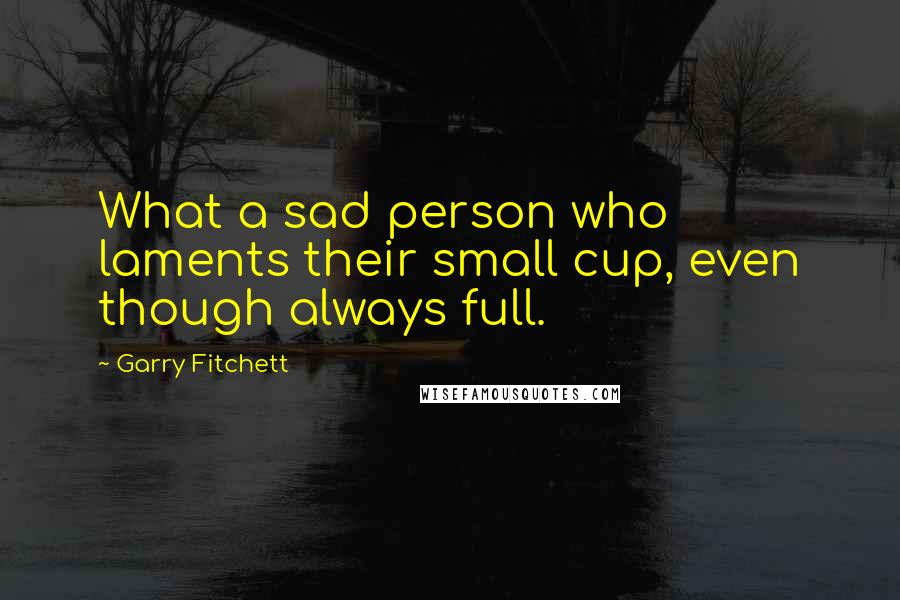 Garry Fitchett Quotes: What a sad person who laments their small cup, even though always full.