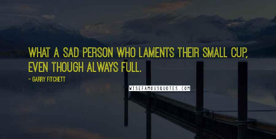 Garry Fitchett Quotes: What a sad person who laments their small cup, even though always full.