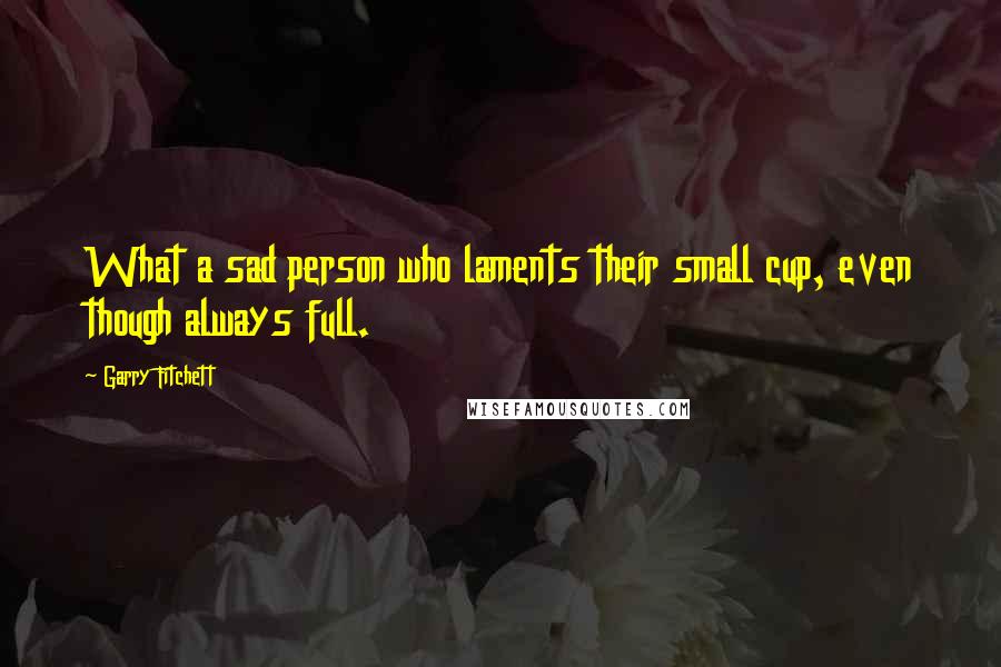 Garry Fitchett Quotes: What a sad person who laments their small cup, even though always full.