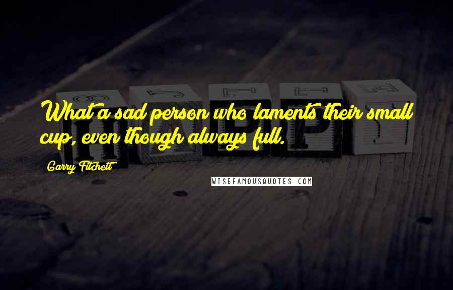 Garry Fitchett Quotes: What a sad person who laments their small cup, even though always full.