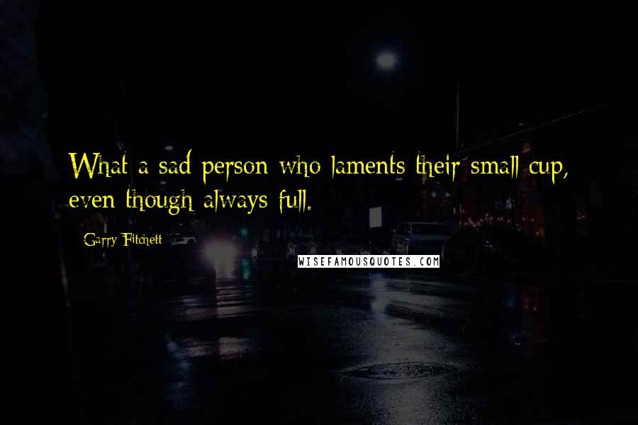 Garry Fitchett Quotes: What a sad person who laments their small cup, even though always full.