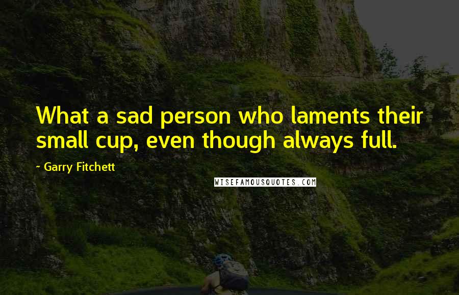 Garry Fitchett Quotes: What a sad person who laments their small cup, even though always full.