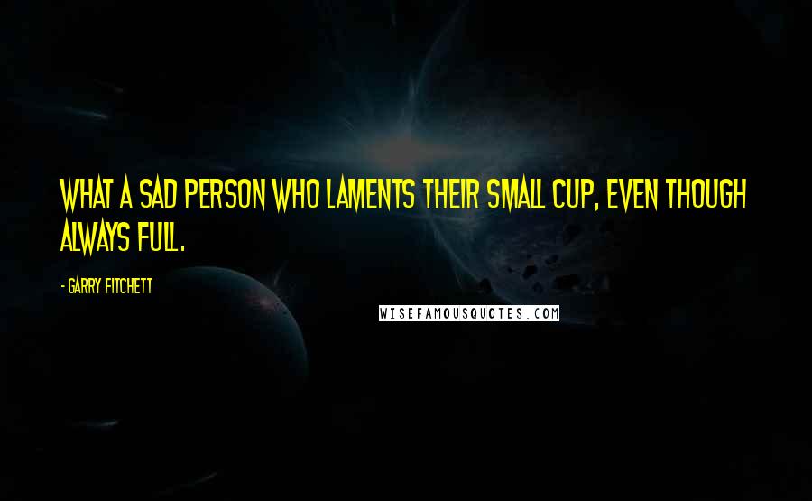 Garry Fitchett Quotes: What a sad person who laments their small cup, even though always full.