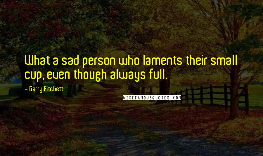 Garry Fitchett Quotes: What a sad person who laments their small cup, even though always full.