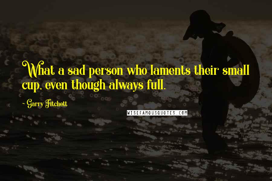 Garry Fitchett Quotes: What a sad person who laments their small cup, even though always full.