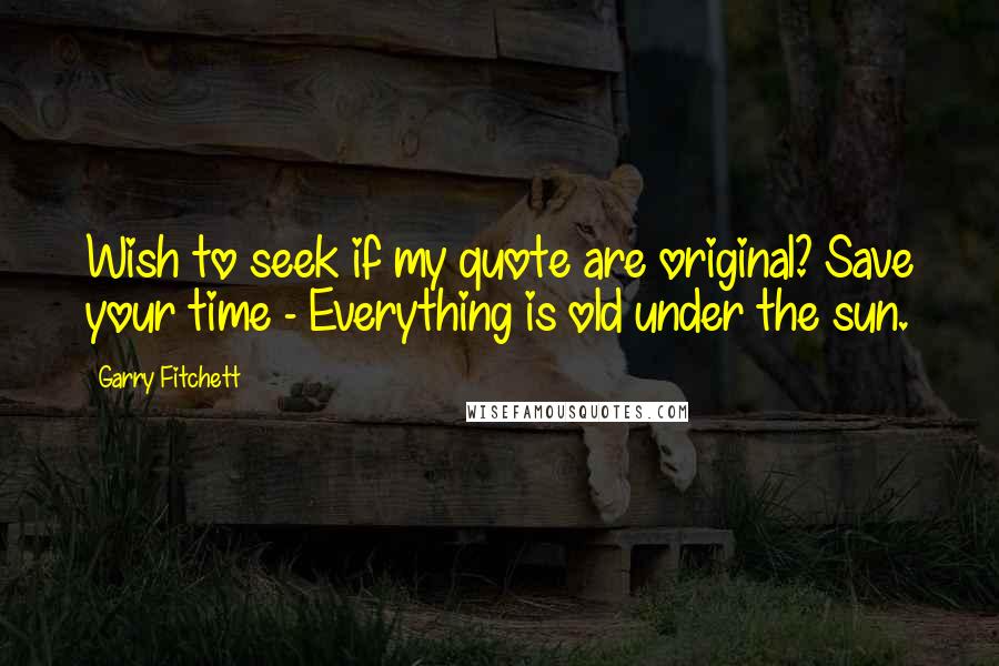 Garry Fitchett Quotes: Wish to seek if my quote are original? Save your time - Everything is old under the sun.