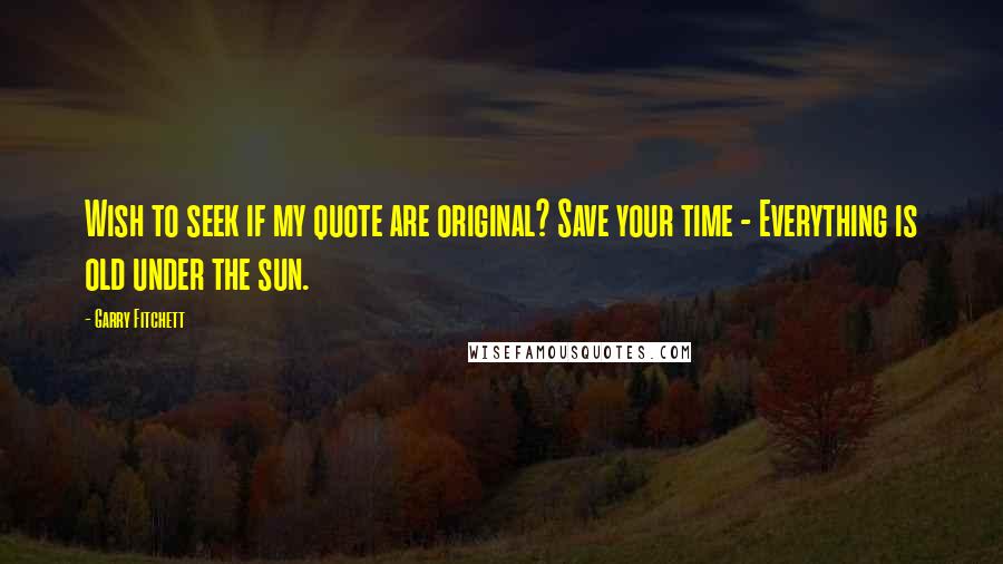 Garry Fitchett Quotes: Wish to seek if my quote are original? Save your time - Everything is old under the sun.