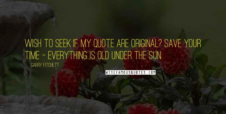 Garry Fitchett Quotes: Wish to seek if my quote are original? Save your time - Everything is old under the sun.