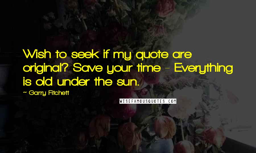 Garry Fitchett Quotes: Wish to seek if my quote are original? Save your time - Everything is old under the sun.