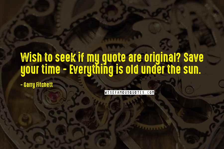 Garry Fitchett Quotes: Wish to seek if my quote are original? Save your time - Everything is old under the sun.