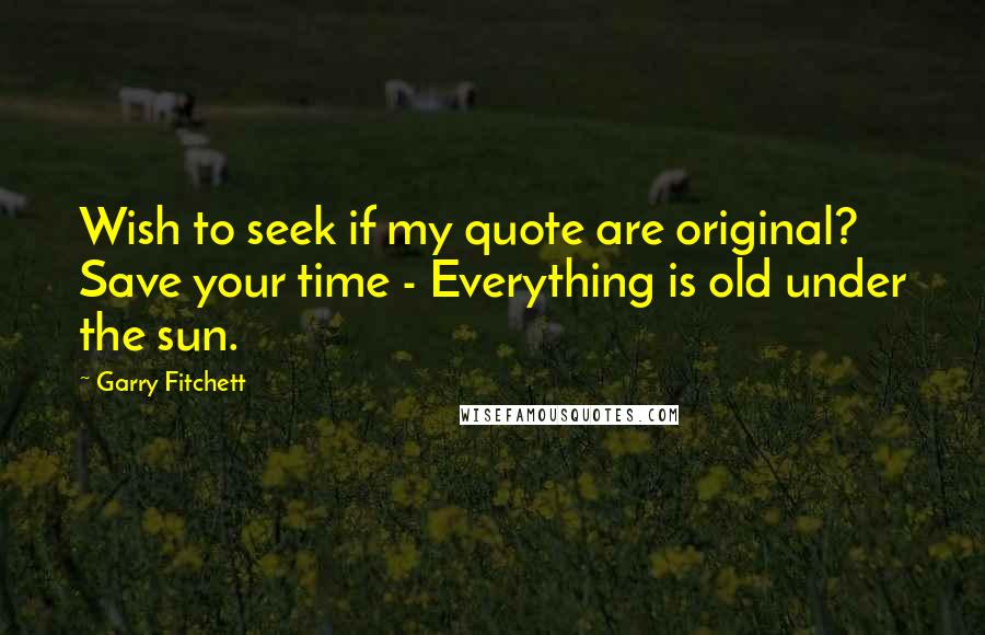 Garry Fitchett Quotes: Wish to seek if my quote are original? Save your time - Everything is old under the sun.