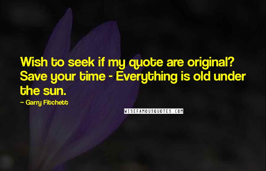 Garry Fitchett Quotes: Wish to seek if my quote are original? Save your time - Everything is old under the sun.