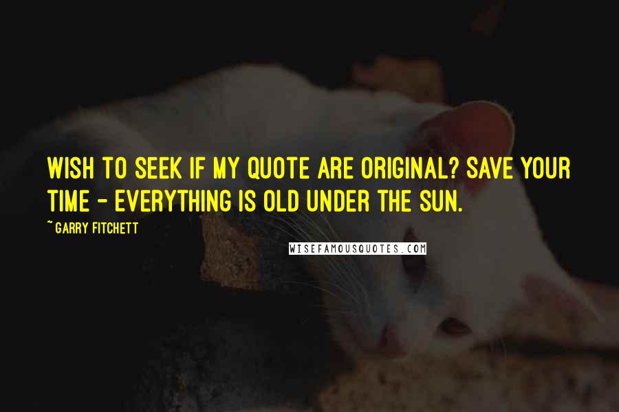 Garry Fitchett Quotes: Wish to seek if my quote are original? Save your time - Everything is old under the sun.