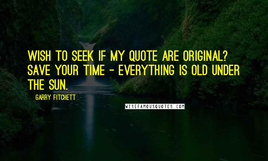 Garry Fitchett Quotes: Wish to seek if my quote are original? Save your time - Everything is old under the sun.