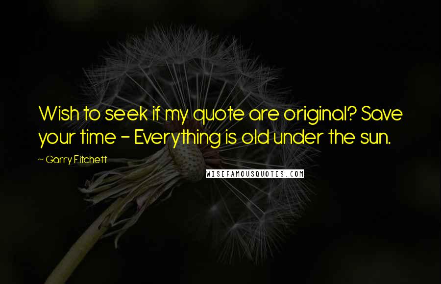 Garry Fitchett Quotes: Wish to seek if my quote are original? Save your time - Everything is old under the sun.