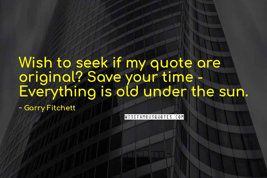 Garry Fitchett Quotes: Wish to seek if my quote are original? Save your time - Everything is old under the sun.