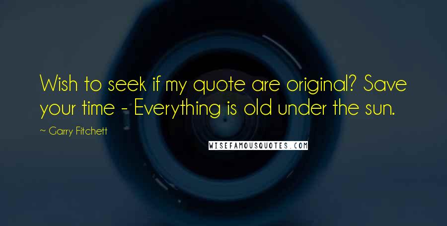 Garry Fitchett Quotes: Wish to seek if my quote are original? Save your time - Everything is old under the sun.