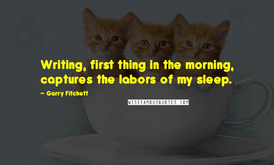 Garry Fitchett Quotes: Writing, first thing in the morning, captures the labors of my sleep.