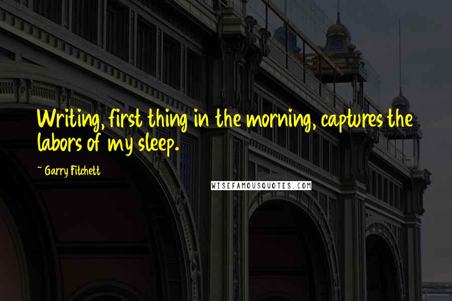 Garry Fitchett Quotes: Writing, first thing in the morning, captures the labors of my sleep.