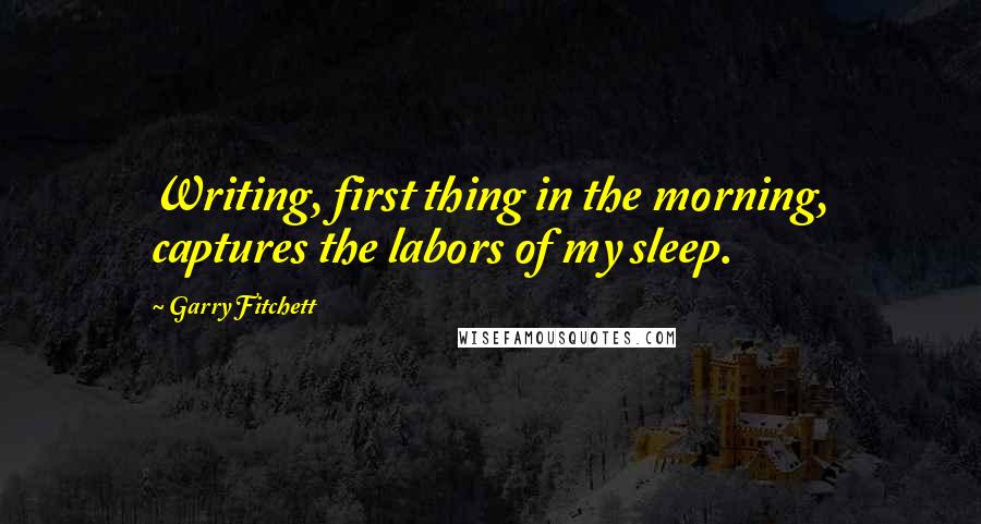 Garry Fitchett Quotes: Writing, first thing in the morning, captures the labors of my sleep.