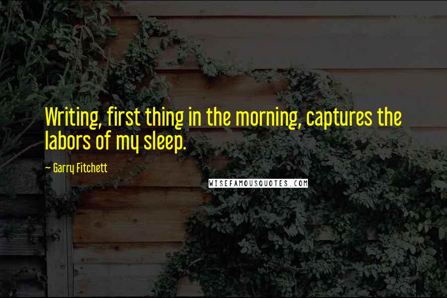 Garry Fitchett Quotes: Writing, first thing in the morning, captures the labors of my sleep.