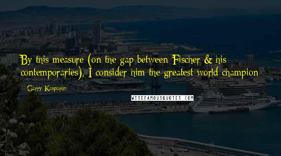 Garry Kasparov Quotes: By this measure (on the gap between Fischer & his contemporaries), I consider him the greatest world champion