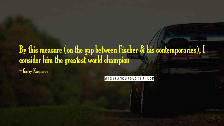 Garry Kasparov Quotes: By this measure (on the gap between Fischer & his contemporaries), I consider him the greatest world champion