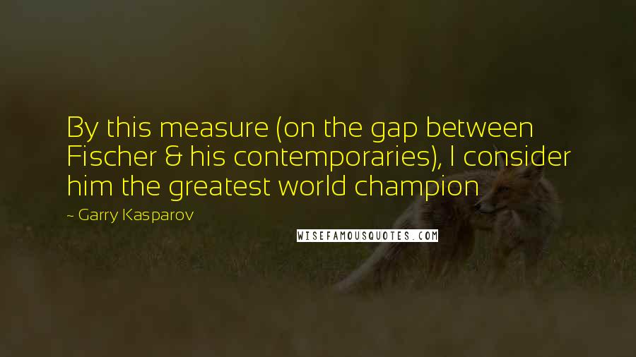 Garry Kasparov Quotes: By this measure (on the gap between Fischer & his contemporaries), I consider him the greatest world champion