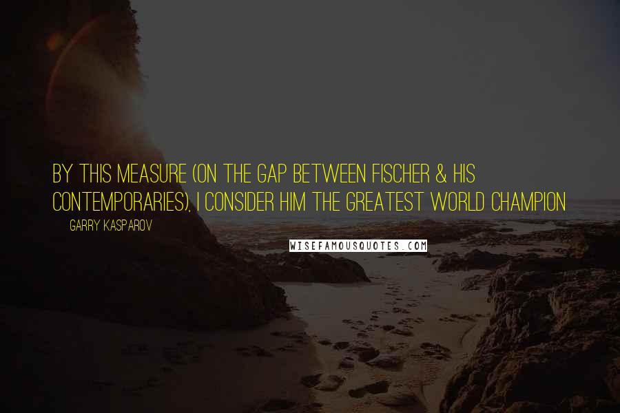 Garry Kasparov Quotes: By this measure (on the gap between Fischer & his contemporaries), I consider him the greatest world champion