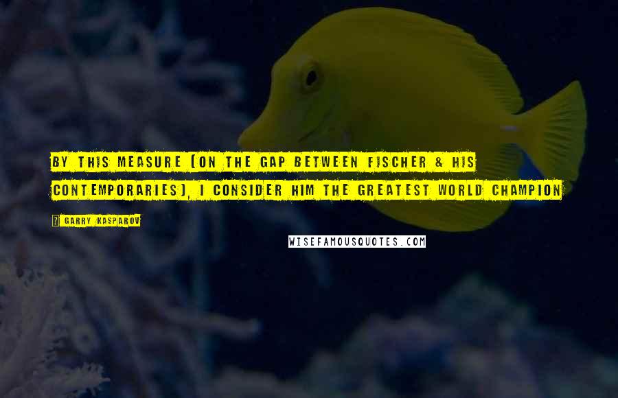 Garry Kasparov Quotes: By this measure (on the gap between Fischer & his contemporaries), I consider him the greatest world champion