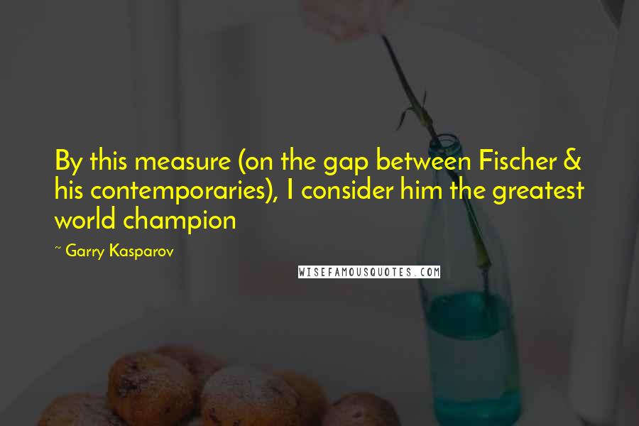 Garry Kasparov Quotes: By this measure (on the gap between Fischer & his contemporaries), I consider him the greatest world champion