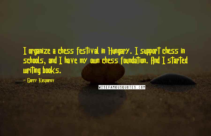 Garry Kasparov Quotes: I organize a chess festival in Hungary. I support chess in schools, and I have my own chess foundation. And I started writing books.