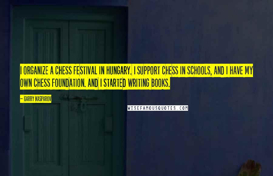 Garry Kasparov Quotes: I organize a chess festival in Hungary. I support chess in schools, and I have my own chess foundation. And I started writing books.