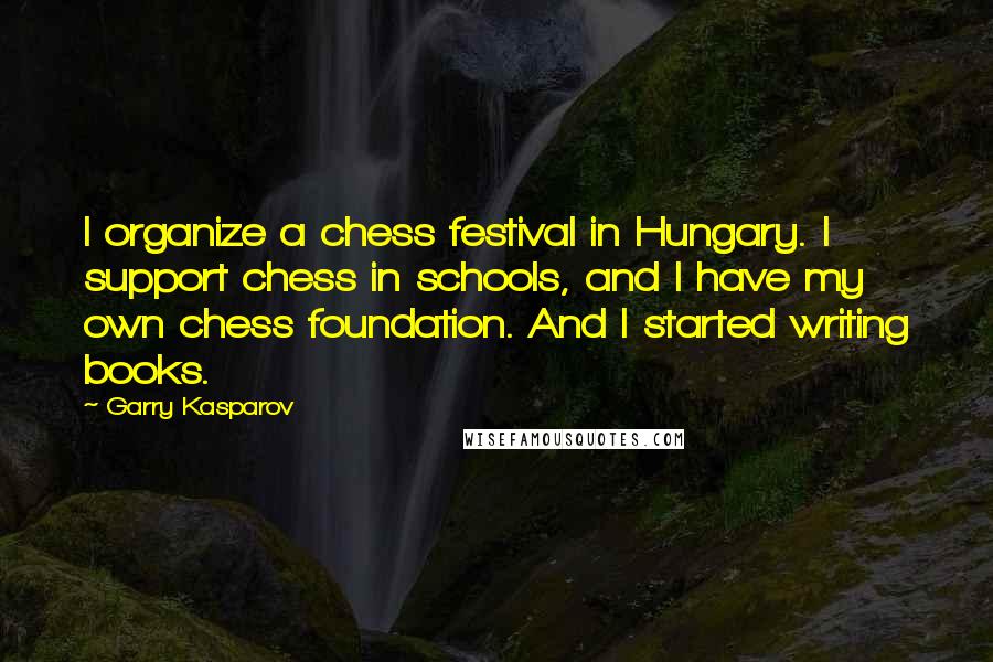 Garry Kasparov Quotes: I organize a chess festival in Hungary. I support chess in schools, and I have my own chess foundation. And I started writing books.