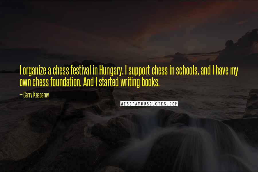 Garry Kasparov Quotes: I organize a chess festival in Hungary. I support chess in schools, and I have my own chess foundation. And I started writing books.